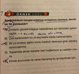 7
6 ÖRNEK SORU
Aşağıdakilerin hangisi anlamca ve biçimce olumsuz, devrik
bir fiil cümlesidir?
Sivillerin güvenli bölgeye nakledilmesi için elimizden geleni
yaptık. -> Kurolli
dumlu bit come
B) Çok kararsızdım bu yıl seçmelere katılıp katılmamakta.
Bir yıl ücretsiz eğitim bursu kazandı dereceye giren satranç
oyuncularımız.
D) Toplantıda alınan kararlar beni bağlamıyor şu saatten son-
ra.
a
Elinde avucunda ne varsa harcamış bu işi büyütmek için.