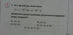 2.
x ve y gerçek sayı olmak üzere,
(x - y - 1)² + (2x + y - 11)² = 0
denkleminin gerçek sayılardaki çözüm kümesi aşağıdaki-
lerden hangisidir?
A) {(4,3)}
C) {(3, 2)}
B) {(4, 2)}
D) {(4, 3), (3, 2)}
E) {(4, 3), (1, 3)}