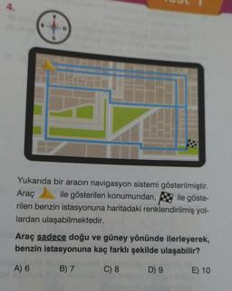 4.
Araç
Yukarıda bir aracın navigasyon sistemi gösterilmiştir.
ile gösterilen konumundan, ile göste-
rilen benzin istasyonuna haritadaki renklendirilmiş yol-
lardan ulaşabilmektedir.
Araç sadece doğu ve güney yönünde ilerleyerek,
benzin istasyonuna kaç farklı şekilde ulaşabilir?
A) 6
B) 7
C) 8
D) 9
E) 10