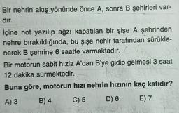 Bir nehrin akış yönünde önce A, sonra B şehirleri var-
dır.
İçine not yazılıp ağzı kapatılan bir şişe A şehrinden
nehre bırakıldığında, bu şişe nehir tarafından sürükle-
nerek B şehrine 6 saatte varmaktadır. V
Bir motorun sabit hızla A'dan B'ye gidip gelmesi 3 saat
12 dakika sürmektedir.
Buna göre, motorun hızı nehrin hızının kaç katıdır?
A) 3
B) 4
C) 5
D) 6
E) 7