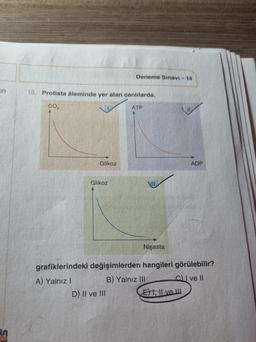 on
18. Protista âleminde yer alan canlılarda,
CO₂
ATP
Glikoz
A) Yalnız I
Glikoz
Deneme Sınavı - 14
D) II ve III
Nişasta
grafiklerindeki değişimlerden hangileri görülebilir?
B) Yalnız III
C) I ve II
ADP
El ve