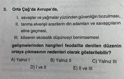 3.
Orta Çağ'da Avrupa'da,
1. savaşlar ve yağmalar yüzünden güvenliğin bozulması,
II. tarıma elverişli arazilerin din adamları ve savaşçıların
eline geçmesi,
III. kilisenin skolastik düşünceyi benimsemesi
gelişmelerinden hangileri feodalite denilen düzenin
ortaya çıkmasının nedenleri olarak gösterilebilir?
B) Yalnız II
A) Yalnız I
D) I ve II
C) Yalnız III
E) II ve III