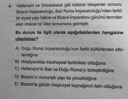 4.
Hellenizm ve Ortodoksluk gibi kültürel bileşenler sonucu
Bizans İmparatorluğu, Batı Roma İmparatorluğu'ndan farklı
bir siyasi yapı hâline ve Bizans İmparatoru gücünü tanrıdan
alan otokrat bir lider konumuna gelmiştir.
Bu durum ile ilgili olarak aşağıdakilerden hangisine
ulaşılamaz?
A) Doğu Roma İmparatorluğu'nun farklı kültürlerden etki-
lendiğine
B) Hristiyanlıkta mezhepsel farklılıklar olduğuna
C) Hellenizm'in Batı ve Doğu Roma'yı birleştirdiğine
D) Bizans'ın monarşik yapı ile yönetildiğine
E) Bizans'ta gücün meşruiyet kaynağının ilahi olduğuna