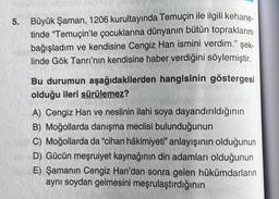 5. Büyük Şaman, 1206 kurultayında Temuçin ile ilgili kehane-
tinde "Temuçin'le çocuklarına dünyanın bütün topraklarını
bağışladım ve kendisine Cengiz Han ismini verdim." şek-
linde Gök Tanrı'nın kendisine haber verdiğini söylemiştir.
Bu durumun aşağıdakilerden hangisinin göstergesi
olduğu ileri sürülemez?
A) Cengiz Han ve neslinin ilahi soya dayandırıldığının
B) Moğollarda danışma meclisi bulunduğunun
C) Moğollarda da "cihan hâkimiyeti" anlayışının olduğunun
D) Gücün meşruiyet kaynağının din adamları olduğunun
E) Şamanın Cengiz Han'dan sonra gelen hükümdarların
aynı soydan gelmesini meşrulaştırdığının