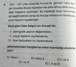 6.
1347-1451 yılları arasında Avrupa'da görülen Veba Sal-
gini öncelikle Bizans topraklarında etkili olmuş daha sonra
diğer bölgelere yayılmıştır. Bu hastalığa karşı korunmak
için çeşitli tedbirler alınsa da Avrupa nüfusunun neredeyse
yarısı hayatını kaybetmiştir.
Buna göre Veba Salgını'nın Avrupa'da;
I. demografik yapının değişmesine,
II. sosyal ilişkilerin zayıflamasına,
III. ticari faaliyetlerin hız kazanmasına
gelişmelerinden hangilerine ortam hazırladığı söylene-
bilir?
A) Yalnız I
D) I ve III
B) Yalnız II
C) I ve II
E) I, II ve III