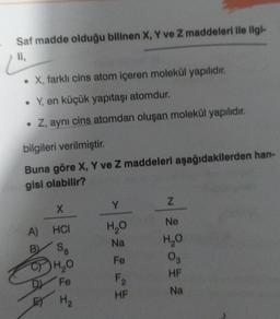 Saf madde olduğu bilinen X, Y ve Z maddeleri ile ilgi-
li,
• X, farklı cins atom içeren molekül yapılıdır.
• Y, en küçük yapıtaşı atomdur.
• Z, aynı cins atomdan oluşan molekül yapılıdır.
bilgileri verilmiştir.
Buna göre X, Y ve Z maddeleri aşağıdakilerden han-
gisi olabilir?
X
A) HCI
B
S8
1044
CH₂O
Fe
H₂
Y
H₂O
Na
Fe
F₂
HF
N
2 28 2
H₂O