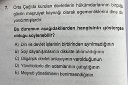 7.
Orta Çağ'da kurulan devletlerin hükümdarlarının birçoğu
gücün meşruiyet kaynağı olarak egemenliklerini dine da-
yandırmışlardır.
Bu durumun aşağıdakilerden hangisinin göstergesi
olduğu söylenebilir?
A) Din ve devlet işlerinin birbirinden ayrılmadığının
B) Soy dayanışmasının dikkate alınmadığının
C) Oligarşik devlet anlayışının varolduğunun
D) Yöneticilerle din adamlarının çatıştığının
E) Meşruti yönetimlerin benimsendiğinin