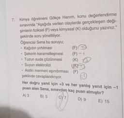 7. Kimya öğretmeni Gökçe Hanım, konu değerlendirme
sınavında "Aşağıda verilen olaylarda gerçekleşen deği-
şimlerin fiziksel (F) veya kimyasal (K) olduğunu yazınız."
şeklinde soru yöneltiliyor.
Öğrencisi Sena bu soruyu;
Kağıdın yırtılması
• Şekerin karamelleşmesi
Tuzun suda çözünmesi
●
●
(F) B
(F) - 1
(K)
(KYTJ
Suyun elektrolizi
Asitin mermeri aşındırması (F)
şeklinde cevaplandırıyor.
.
Her doğru yanıt için +3 ve her yanlış yanıt için -1
puan alan Sena, sınavdan kaç puan almıştır?
A) 3
B) 5
G) 7
D) 9
E) 15