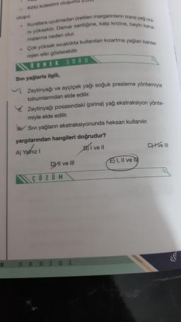 S
Kötü kolestrol
oluşumu
oluşur.
→ Kurallara uyulmadan üretilen margarinlerin trans yağ ora-
ni yüksektir. Damar sertliğine, kalp krizine, beyin kana-
malanna neden olur.
→ Çok yüksek sıcaklıkta kullanılan kızartma yağları kanse-
rojen etki gösterebilir.
ÖRNEK SORU
Sıvı yağlarla ilgili,
. Zeytinyağı ve ayçiçek yağı soğuk presleme yöntemiyle
tohumlarından elde edilir.
Zeytinyağı posasındaki (pirina) yağ ekstraksiyon yönte-
miyle elde edilir.
HH.Sıvı yağların ekstraksiyonunda heksan kullanılır.
yargılarından hangileri doğrudur?
A) Yalnız I
B) I ve II
DyIl ve III
ÇÖZÜM
SERİSİ
E) I, II ve
CHI ve III