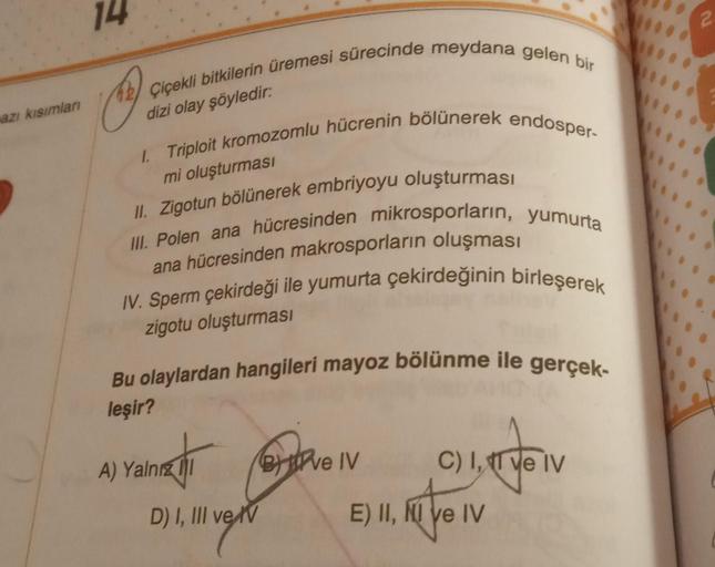 azı kısımları
14
42 Çiçekli bitkilerin üremesi sürecinde meydana gelen bir
dizi olay şöyledir:
I. Triploit kromozomlu hücrenin bölünerek endosper-
mi oluşturması
II. Zigotun bölünerek embriyoyu oluşturması
III. Polen ana hücresinden mikrosporların, yumurta