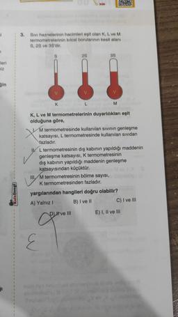 leri
niz
ğin
Kafa Dengi
1
1
1
1
1
I
3. Sıvı haznelerinin hacimleri eşit olan K, L ve M
termometrelerinin kılcal borularının kesit alanı
S, 2S ve 3S'dir.
K
2S
V
E
3S
Layer C
K, L ve M termometrelerinin duyarlılıkları eşit
olduğuna göre,
M
Dve III
M termometresinde kullanılan sıvının genleşme
katsayısı, L termometresinde kullanılan sıvıdan
fazladır.
IL termometresinin dış kabının yapıldığı maddenin
genleşme katsayısı, K termometresinin
dış kabının yapıldığı maddenin genleşme
katsayısından küçüktür.
III M termometresinin bölme sayısı,
K termometresinden fazladır.
yargılarından hangileri doğru olabilir?
A) Yalnız I
B) I ve II
PROY
C) I ve III
E) I, II ve III