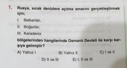 1. Rusya, sıcak denizlere açılma amacını gerçekleştirmek
için;
1. Balkanlar,
II. Boğazlar,
III. Karadeniz
bölgelerinden hangilerinde Osmanlı Devleti ile karşı kar-
şıya gelmiştir?
A) Yalnız I
C) I ve II
B) Yalnız II
D) II ve III
E) I, II ve III