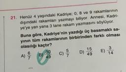 21. Henüz 4 yaşındaki Kadriye; 0, 8 ve 9 rakamlarının
dışındaki rakamları yazmayı biliyor. Annesi, Kadri-
ye'ye yan yana 3 tane rakam yazmasını söylüyor.
Buna göre, Kadriye'nin yazdığı üç basamaklı sa-
yının tüm rakamlarının birbirinden farklı olması
olasılığı kaçtır?
A)
6
97975
[
B)
30
49
c) /7
C)
D)
15
49
E)
3
14