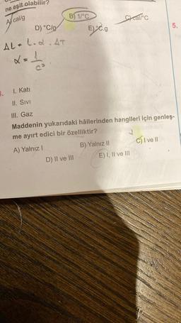 ne eşit olabilir?
A callg
D) °C/g
AL-L.d.AT
x=₁
3. 1. Katı
II. SIVI
B) 1/°C
E) C.g
D) II ve III
Ccal/°C
III. Gaz
Maddenin yukarıdaki hâllerinden hangileri için genleş-
me ayırt edici bir özelliktir?
A) Yalnız I
B) Yalnız II
E) I, II ve III
5.
C) I ve II A