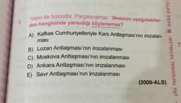 3.
"Vatan bir bütündür. Parçalanamaz." ilkesinin aşağıdakiler-
den hangisinde yansıdığı söylenemez?
A) Kafkas Cumhuriyetleriyle Kars Antlaşması'nın imzalan-
ması
B) Lozan Antlaşması'nın imzalanması
C) Moskova Antlaşması'nın imzalanması
D) Ankara Antlaşması'nın imzalanması
E) Sevr Antlaşması'nın imzalanması
- ** INFORMAL YAYINLARI KARA KUTU
(2009-ALS)