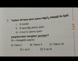 2. Toplam 3N tane atom içeren MgCl₂ bileşiği ile ilgili;
I. 3 moldür.
II. N tane Mg atomu içerir.
III. 2 mol Cl atomu içerir.
yargılarından hangileri yanlıştır?
(N = Avogadro sayısı)
A) Yalnız I
D) I ve II
B) Yalnız II
C) Yalnız III
E) II ve III
CAP