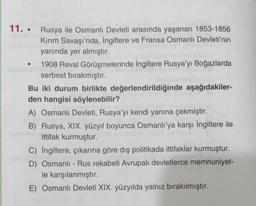 11. Rusya ile Osmanlı Devleti arasında yaşanan 1853-1856
Kırım Savaşı'nda, İngiltere ve Fransa Osmanlı Devleti'nin
yanında yer almıştır.
ubio ist
1908 Reval Görüşmelerinde İngiltere Rusya'yı Boğazlarda
serbest bırakmıştır.
Bu iki durum birlikte değerlendirildiğinde aşağıdakiler-
den hangisi söylenebilir?
A) Osmanlı Devleti, Rusya'yı kendi yanına çekmiştir.
B) Rusya, XIX. yüzyıl boyunca Osmanlı'ya karşı İngiltere ile
ittifak kurmuştur.
C) İngiltere, çıkarına göre dış politikada ittifaklar kurmuştur.
D) Osmanlı-Rus rekabeti Avrupalı devletlerce memnuniyet-
le karşılanmıştır.
E) Osmanlı Devleti XIX. yüzyılda yalnız bırakılmıştır.