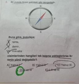 4.
Bir pusula ibresi şekildeki gibi dengededir.
N
W
Buna göre, pusulaya;
S
D) ve
E
tahta,
demir,
VU mıknatıs
cisimlerinden hangileri tek başına yaklaştırılırsa ib-
renin yönü değişebilir?
A) Yalnız
B) Yalnız
E) I, I ve III
Yalnız III
