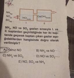 47.
NH3(9)
NO (9)
SO 3(9)
HCI
1
(suda)
A) Yalnız NO
C) NH3 ve SO3
Ca(OH)2(suda)
||
NH3, NO ve SO₂ gazları sırasıyla I. ve
II. kaplardan geçirildiğinde her iki kap-
tanda geçerek kaptan çıkan gazlar aşa-
ğıdakilerden hangisinde doğru olarak
verilmiştir?
B) NH3 ve NO
D) NO ve SO3
E) NO, SO3 ve NH3