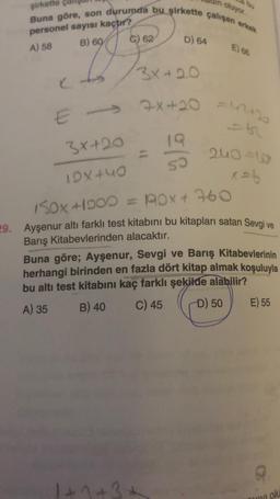 şirkette
Buna göre, son durumda bu şirkette çalışan erkek
personel sayısı kaçtır?
A) 58
B) 60
C
E->>
3x+20
15x440
62
D) 64
1+3+
3x+20
oluyor.
50
E) 68
7x+20 =42+2
51
240=6
x = 6
150x+1000 = 10x + 760
29. Ayşenur altı farklı test kitabını bu kitapları satan Sevgi ve
Barış Kitabevlerinden alacaktır.
Buna göre; Ayşenur, Sevgi ve Barış Kitabevlerinin
herhangi birinden en fazla dört kitap almak koşuluyla
bu altı test kitabını kaç farklı şekilde alabilir?
A) 35
B) 40
C) 45
D) 50
E) 55
myi olu