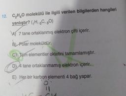 12. C₂H₂O molekülü ile ilgili verilen bilgilerden hangileri
yanlıştır? (₁H, 6C, 80)
A)7 tane ortaklanmış elektron çifti içerir.
B) Polar moleküldür.
C) Tüm elementler oktetini tamamlamıştır.
D) 4 tane ortaklanmamış elektron içerir.
E) Her bir karbon elementi 4 bağ yapar.
11