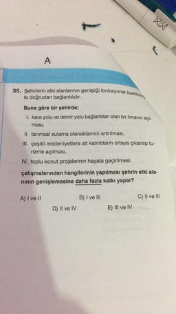 A
35. Şehirlerin etki alanlarının genişliği fonksiyonel özellikleriy
le doğrudan bağlantılıdır.
Buna göre bir şehirde;
I. kara yolu ve demir yolu bağlantıları olan bir limanın açıl-
ması,
II. tarımsal sulama olanaklarının artırılması,
III. çeşitli medeniyetlere ait kalıntıların ortaya çıkarılıp tu-
rizme açılması,
IV. toplu konut projelerinin hayata geçirilmesi
A) I ve II
çalışmalarından hangilerinin yapılması şehrin etki ala-
nının genişlemesine daha fazla katkı yapar?
D) II ve IV
B) I ve III
500
E) III ve IV
C) II ve III