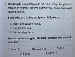 11. Orta Çağ'da kurak bölgelerde artı ürüne sahip olan yerleşim
merkezleri avantajlı duruma geçmiş ve bu durum onlara güç
kazandırmıştır.
Buna göre arti ürüne sahip olan bölgelerin;
I. kıtlık ile mücadele etme,
II. ürünleri koruma,
III. ürünleri depolama
sorunlarından hangileri ile karşı karşıya kalması bek-
lenebilir?
A) Yalnız I
D) I ve III
B) Yalnız III
C) I ve II
E) II ve III