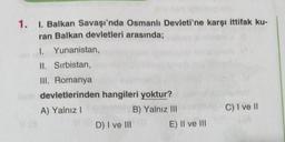 1. I. Balkan Savaşı'nda Osmanlı Devleti'ne karşı ittifak ku-
ran Balkan devletleri arasında;
I. Yunanistan,
II. Sırbistan,
III. Romanya
devletlerinden hangileri yoktur?
A) Yalnız I
B) Yalnız III
D) I ve III
E) II ve III
C) I ve II