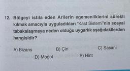 12. Bölgeyi istila eden Arilerin egemenliklerini sürekli
kılmak amacıyla uyguladıkları "Kast Sistemi"nin sosyal
tabakalaşmaya neden olduğu uygarlık aşağıdakilerden
hangisidir?
A) Bizans
D) Moğol
B) Çin
E) Hint
C) Sasani