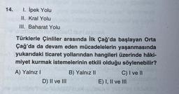 14. I. İpek Yolu
II. Kral Yolu
III. Baharat Yolu
eived nu equiva
Türklerle Çinliler arasında İlk Çağ'da başlayan Orta
Çağ'da da devam eden mücadelelerin yaşanmasında
yukarıdaki ticaret yollarından hangileri üzerinde hâki-
miyet kurmak istemelerinin etkili olduğu söylenebilir?
A) Yalnız I
B) Yalnız II
D) II ve III
C) I ve II
E) I, II ve III