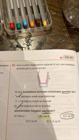 00
rtar.
karışımı, 23. Anlık sıcaklık değişimlerine dayanıklı K ve L cam bardakları
şekildeki gibi iç içe sıkışmıştır.
K
K ve L bardaklarını kırmadan birbirinden ayırmak için,
K
bardağını sıcak suya daldırmak
II. L bardağına soğuk su koymak.
III. bardağına
III. bardağına
sıcak su koymak
işlemlerinden hangileri yapılabilir?
A) Yalnız I
B) I ve II
D) II ve III
Test 45
E) I, II ve III
C) I ve III