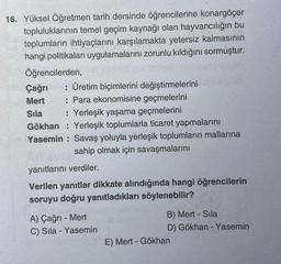 16. Yüksel Öğretmen tarih dersinde öğrencilerine konargöçer
topluluklarının temel geçim kaynağı olan hayvancılığın bu
toplumların ihtiyaçlarını karşılamakta yetersiz kalmasının
hangi politikaları uygulamalarını zorunlu kıldığını sormuştur.
Öğrencilerden,
Çağrı : Üretim biçimlerini değiştirmelerini
: Para ekonomisine geçmelerini
Mert
Sıla
: Yerleşik yaşama geçmelerini
Gökhan Yerleşik toplumlarla ticaret yapmalarını
Yasemin Savaş yoluyla yerleşik toplumların mallarına
sahip olmak için savaşmalarını
yanıtlarını verdiler.
Verilen yanıtlar dikkate alındığında hangi öğrencilerin
soruyu doğru yanıtladıkları söylenebilir?
A) Çağrı - Mert
C) Sıla - Yasemin
B) Mert - Sila
D) Gökhan - Yasemin
E) Mert - Gökhan