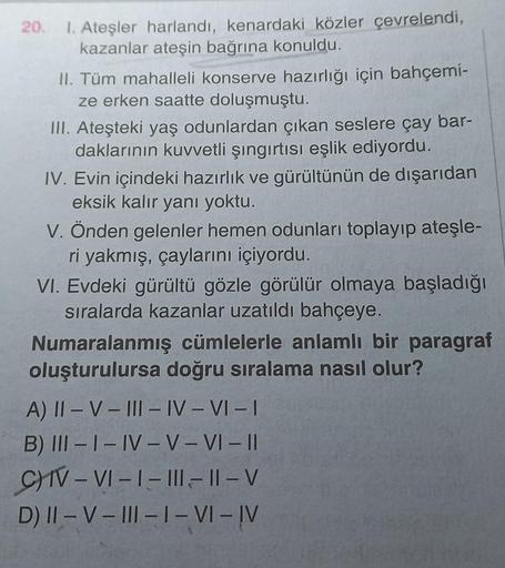 20.
1. Ateşler harlandı, kenardaki közler çevrelendi,
kazanlar ateşin bağrına konuldu.
II. Tüm mahalleli konserve hazırlığı için bahçemi-
ze erken saatte doluşmuştu.
III. Ateşteki yaş odunlardan çıkan seslere çay bar-
daklarının kuvvetli şıngırtısı eşlik e