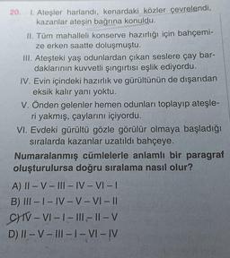 20.
1. Ateşler harlandı, kenardaki közler çevrelendi,
kazanlar ateşin bağrına konuldu.
II. Tüm mahalleli konserve hazırlığı için bahçemi-
ze erken saatte doluşmuştu.
III. Ateşteki yaş odunlardan çıkan seslere çay bar-
daklarının kuvvetli şıngırtısı eşlik ediyordu.
IV. Evin içindeki hazırlık ve gürültünün de dışarıdan
eksik kalır yanı yoktu.
V. Önden gelenler hemen odunları toplayıp ateşle-
ri yakmış, çaylarını içiyordu.
VI. Evdeki gürültü gözle görülür olmaya başladığı
sıralarda kazanlar uzatıldı bahçeye.
Numaralanmış cümlelerle anlamlı bir paragraf
oluşturulursa doğru sıralama nasıl olur?
A) II-V-III-IV-VI-I
B) III-I-IV-V-VI-II
C) IV-VI-I-III-II-V
D) II-V-III-1-VI-IV