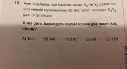 10. Aynı koşullarda, eşit hacimde alınan X₂ ve Y₂ gazlarının
tam verimle tepkimesinden 60 litre hacim kaplayan X3Y4
gazı oluşmaktadır.
Buna göre, başlangıçta kaptaki toplam gaz hacmi kaç
litredir?
ponopob mav nobnülürot gelid nsculo stog
A) 180 B) 240 dC) 210 shD) 80 maly E) 120
Rİ YAYINLARI