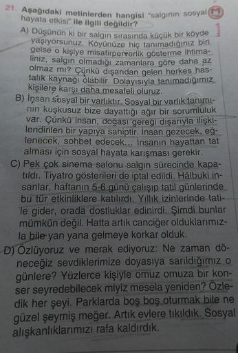 21. Aşağıdaki metinlerden hangisi "salgının sosyal (M)
hayata etkisi" ile ilgili değildir?
A) Düşünün ki bir salgın sırasında küçük bir köyde
yaşıyorsunuz. Köyünüze hiç tanımadığınız biri
gelse o kişiye misafirperverlik gösterme ihtima-
liniz, salgın olmad