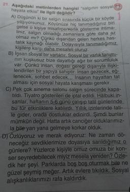 21. Aşağıdaki metinlerden hangisi "salgının sosyal (M)
hayata etkisi" ile ilgili değildir?
A) Düşünün ki bir salgın sırasında küçük bir köyde
yaşıyorsunuz. Köyünüze hiç tanımadığınız biri
gelse o kişiye misafirperverlik gösterme ihtima-
liniz, salgın olmadığı zamanlara göre daha az
olmaz mı? Çünkü dışarıdan gelen herkes_has-
talık kaynağı olabilir. Dolayısıyla tanımadığımız
kişilere karşı daha mesafeli oluruz.
B) insan sosyal bir varlıktır. Sosyal bir varlık tanımı-
nın kuşkusuz bize dayattığı ağır bir sorumluluk
var. Çünkü insan, doğası gereği dışarıyla ilişki-
lendirilen bir yapıya sahiptir. İnsan gezecek, eğ-
lenecek, sohbet edecek... İnsanın hayattan tat
alması için sosyal hayata karışması gerekir.
C) Pek çok sinema salonu salgın sürecinde kapa-
tıldı. Tiyatro gösterileri de iptal edildi. Hâlbuki in-
sanlar, haftanın 5-6 günü çalışıp tatil günlerinde
bu tür etkinliklere katılırdı. Yıllık izinlerinde tati-
le gider, orada dostluklar edinirdi. Şimdi bunlar
mümkün değil. Hatta artık canciğer olduklarımız-
la bile yan yana gelmeye korkar olduk.
D) Özlüyoruz ve merak ediyoruz: Ne zaman dö-
neceğiz sevdiklerimize doyasıya sarıldığımız o
günlere? Yüzlerce kişiyle omuz omuza bir kon-
ser seyredebilecek miyiz mesela yeniden? Özle-
dik her şeyi. Parklarda boş boş oturmak bile ne
güzel şeymiş meğer. Artık evlere tıkıldık. Sosyal
alışkanlıklarımızı rafa kaldırdık.
Mozaik