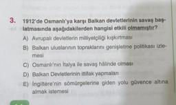 3. 1912'de Osmanlı'ya karşı Balkan devletlerinin savaş baş-
latmasında aşağıdakilerden hangisi etkili olmamıştır?
A) Avrupalı devletlerin milliyetçiliği kışkırtması
B) Balkan uluslarının topraklarını genişletme politikası izle-
mesi
C) Osmanlı'nın İtalya ile savaş hâlinde olması
D) Balkan Devletlerinin ittifak yapmaları
E) İngiltere'nin sömürgelerine giden yolu güvence altına
almak istemesi