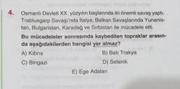 4.
Osmanlı Devleti XX. yüzyılın başlarında iki önemli savaş yaptı.
Trablusgarp Savaşı'nda İtalya; Balkan Savaşlarında Yunanis-
tan, Bulgaristan, Karadağ ve Sırbistan ile mücadele etti.
Bu mücadeleler sonrasında kaybedilen topraklar arasın-
da aşağıdakilerden hangisi yer almaz?
A) Kıbrıs
B) Batı Trakya
C) Bingazi
D) Selanik
E) Ege Adaları