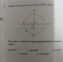 Eis
ayınlan
******
6. Aşağıda O merkezli birim çemberde m(COA)=50° dir.
B
A) cos50
AY
D) 'sin220°
50° 3880
C
Buna göre, A noktasının apsisi aşağıdakilerden hangisine
eşittir?
X
B) sin50°
E) Cos40°
C) cos220°