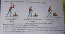 1. Oduncunun balta ile bir odun parçasını kırarken gerçekleşen durumlar verilmiştir.
Balta kuvvet uygulanarak
havada tutuluyor.
1. Aşama
Balta aynı büyüklükte
kuvvet ile aşağı doğru indiriliyor.
II. Aşama
Kuvvetin büyüklüğü değişmeden
baltayla oduna vuruluyor.
III. Aşama
Buna göre aşağıdaki yorumlardan hangisi kesinlikle doğrudur? (Sürtünmeler önemsiz)
A) Baltanın sahip olduğu kinetik enerji W. ve III. aşamada eşittir.
B) Baltanın II. ve III. aşamalarda sahip olduğu kinetik ve çekim potansiyel enerjileri arasında eşitlik vardır.
C) Baltanın I, aşamada sahip olduğy çekim potansiyel enerjisi III. aşamada toplam enerjisine eşittir.
D) III. aşamada odun parçasına aktarılan enerji II. aşamada baltanın sahip olduğu toplam enerjiden küçüktür.
