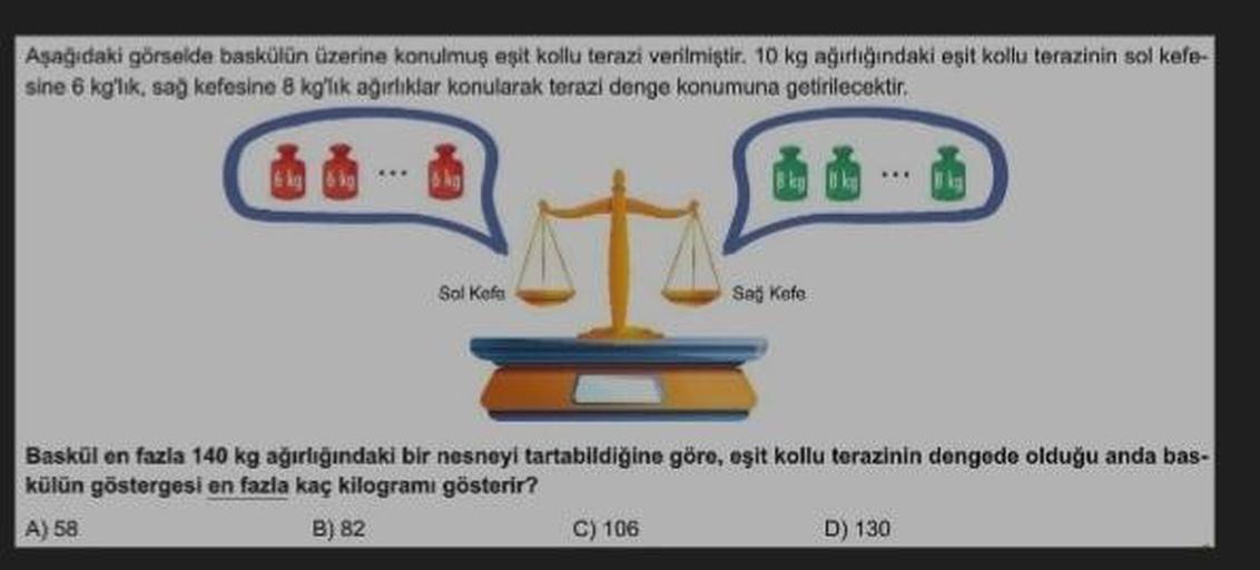 Aşağıdaki görselde baskülün üzerine konulmuş eşit kollu terazi verilmiştir. 10 kg ağırlığındaki eşit kollu terazinin sol kefe-
sine 6 kg'lık, sağ kefesine 8 kg'lık ağırlıklar konularak terazi denge konumuna getirilecektir.
6 kg
Sol Kefa
Saj Kefe
Baskül en