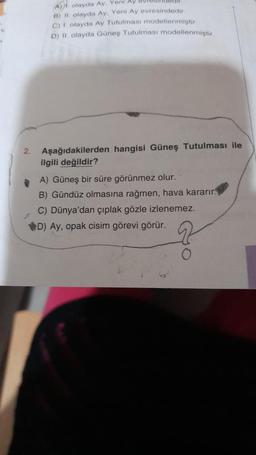 2.
A) olayda Ay. Yeni Ay B01
B) II. olayda Ay. Yeni Ay evresindedir.
C) 1. olayda Ay Tutulması modellenmiştir.
D) II. olayda Güneş Tutulması modellenmiştir.
Aşağıdakilerden hangisi Güneş Tutulması ile
ilgili değildir?
A) Güneş bir süre görünmez olur.
B) Gündüz olmasına rağmen, hava kararır.
C) Dünya'dan çıplak gözle izlenemez.
D) Ay, opak cisim görevi görür.