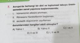 7. Avrupa'da herhangi bir dinî ve toplumsal tabuyu önem-
semeden sanat yapımına başlanmasında;
1. hümanizmin etkisini artırması,
II. Rönesans Hareketlerinin başlaması,
III. skolastik düşüncenin zayıflaması
durumlarından hangileri etkili olmuştur?
A) Yalnız I
B) Yalnız II
D) II ve III
E) I, II ve III
C) I ve II