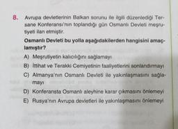 8. Avrupa devletlerinin Balkan sorunu ile ilgili düzenlediği Ter-
sane Konferansı'nın toplandığı gün Osmanlı Devleti meşru-
tiyeti ilan etmiştir.
Osmanlı Devleti bu yolla aşağıdakilerden hangisini amaç-
lamıştır?
A) Meşrutiyetin kalıcılığını sağlamayı
B) İttihat ve Terakki Cemiyetinin faaliyetlerini sonlandırmayı
C) Almanya'nın Osmanlı Devleti ile yakınlaşmasını sağla-
mayı
D) Konferansta Osmanlı aleyhine karar çıkmasını önlemeyi
E) Rusya'nın Avrupa devletleri ile yakınlaşmasını önlemeyi