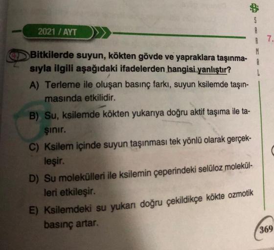 2021 / AYT
Bitkilerde suyun, kökten gövde ve yapraklara taşınma-
sıyla ilgili aşağıdaki ifadelerden hangisi yanlıştır?
A) Terleme ile oluşan basınç farkı, suyun ksilemde taşın-
masında etkilidir.
B) Su, ksilemde kökten yukarıya doğru aktif taşıma ile ta-
ş