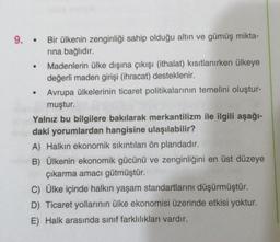 9. Bir ülkenin zenginliği sahip olduğu altın ve gümüş mikta-
rına bağlıdır.
●
●
Madenlerin ülke dışına çıkışı (ithalat) kısıtlanırken ülkeye
değerli maden girişi (ihracat) desteklenir.
Avrupa ülkelerinin ticaret politikalarının temelini oluştur-
muştur.
Yalnız bu bilgilere bakılarak merkantilizm ile ilgili aşağı-
daki yorumlardan hangisine ulaşılabilir?
A) Halkın ekonomik sıkıntıları ön plandadır.
B) Ülkenin ekonomik gücünü ve zenginliğini en üst düzeye
çıkarma amacı gütmüştür.
C) Ülke içinde halkın yaşam standartlarını düşürmüştür.
D) Ticaret yollarının ülke ekonomisi üzerinde etkisi yoktur.
E) Halk arasında sınıf farklılıkları vardır.