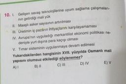 10. I. Gelişen savaş teknolojilerine uyum sağlama çalışmaları-
nın getirdiği mali yük
II.
Maaşlı asker sayısının artırılması
III. Üretimin iç pazarın ihtiyaçlarını karşılayamaması
IV. Avrupa'nın uyguladığı merkantilist ekonomi politikası ne-
deniyle yurt dışına para kaçışı olması
V. Timar sisteminin uygulanmaya devam edilmesi
Yukarıdakilerden hangisinin XVII. yüzyılda Osmanlı mali
yapısını olumsuz etkilediği söylenemez?
A) I
B) II
C) III
D) IV
E) V