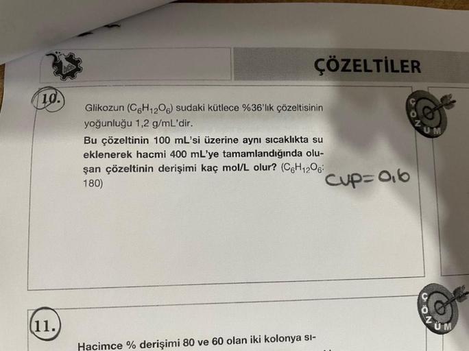 10.
(11.)
ÇÖZELTİLER
Glikozun (C6H1206) sudaki kütlece %36'lık çözeltisinin
yoğunluğu 1,2 g/mL'dir.
Bu çözeltinin 100 mL'si üzerine aynı sıcaklıkta su
eklenerek hacmi 400 mL'ye tamamlandığında olu-
şan çözeltinin derişimi kaç mol/L olur? (C6H1206:
180)
Hac