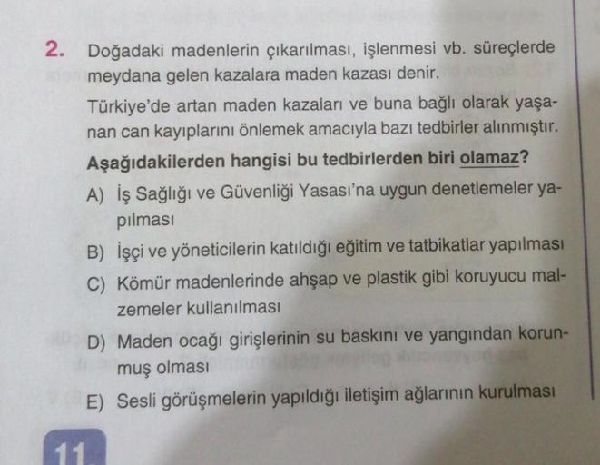 2. Doğadaki madenlerin çıkarılması, işlenmesi vb. süreçlerde
meydana gelen kazalara maden kazası denir.
Türkiye'de artan maden kazaları ve buna bağlı olarak yaşa-
nan can kayıplarını önlemek amacıyla bazı tedbirler alınmıştır.
Aşağıdakilerden hangisi bu te